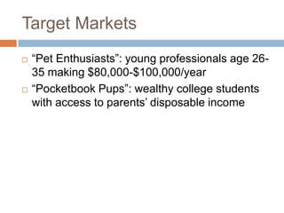 Target Markets
   “Pet Enthusiasts”: young professionals age 26-
    35 making $80,000-$100,000/year
   “Pocketbook Pups”: wealthy college students
    with access to parents’ disposable income
 