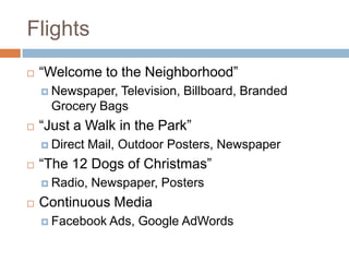Flights
   “Welcome to the Neighborhood”
     Newspaper, Television, Billboard, Branded
      Grocery Bags
   “Just a Walk in the Park”
     Direct   Mail, Outdoor Posters, Newspaper
   “The 12 Dogs of Christmas”
     Radio,   Newspaper, Posters
   Continuous Media
     Facebook Ads,    Google AdWords
 