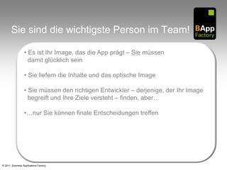 Sie sind die wichtigste Person im Team!

                  • Es ist Ihr Image, das die App prägt – Sie müssen
                    damit glücklich sein

                  • Sie liefern die Inhalte und das optische Image

                  • Sie müssen den richtigen Entwickler – derjenige, der Ihr Image
                    begreift und Ihre Ziele versteht – finden, aber…

                  •…nur Sie können finale Entscheidungen treffen




© 2011, Business Applications Factory
 