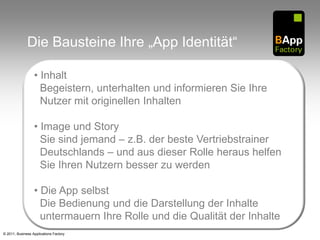Die Bausteine Ihre „App Identität“

                  • Inhalt
                    Begeistern, unterhalten und informieren Sie Ihre
                    Nutzer mit originellen Inhalten

                  • Image und Story
                    Sie sind jemand – z.B. der beste Vertriebstrainer
                    Deutschlands – und aus dieser Rolle heraus helfen
                    Sie Ihren Nutzern besser zu werden

                  • Die App selbst
                    Die Bedienung und die Darstellung der Inhalte
                    untermauern Ihre Rolle und die Qualität der Inhalte
© 2011, Business Applications Factory
 