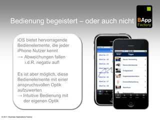 Bedienung begeistert – oder auch nicht

                   iOS bietet hervorragende
                   Bedienelemente, die jeder
                   iPhone Nutzer kennt
                   → Abweichungen fallen
                      i.d.R. negativ auf!

                   Es ist aber möglich, diese
                   Bedienelemente mit einer
                   anspruchsvollen Optik
                   aufzuwerten
                   → Intuitive Bedienung mit
                      der eigenen Optik


© 2011, Business Applications Factory
 