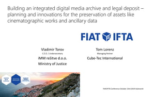 Building an integrated digital media archive and legal deposit –
planning and innovations for the preservation of assets like
cinematographic works and ancillary data
Vladimir Torov
C.E.O. / Undersecretary
iMM rešitve d.o.o.
Ministry of Justice
Tom Lorenz
Managing Partner
Cube-Tec International
FIAT/IFTA Conference October 23rd 2019 Dubrovnik
 