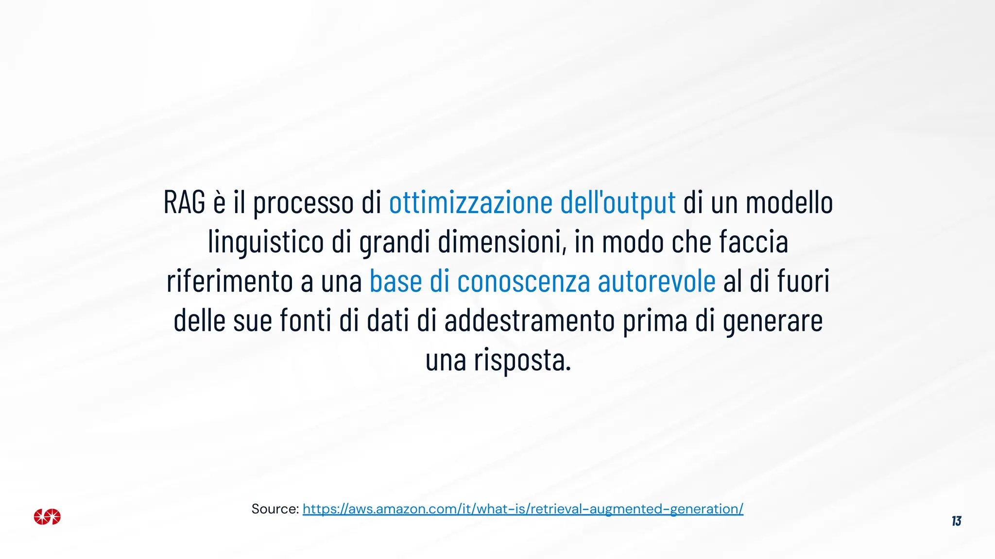 RAG è il processo di ottimizzazione dell'output di un modello
linguistico di grandi dimensioni, in modo che faccia
riferimento a una base di conoscenza autorevole al di fuori
delle sue fonti di dati di addestramento prima di generare
una risposta.
13
Source: https://aws.amazon.com/it/what-is/retrieval-augmented-generation/
 