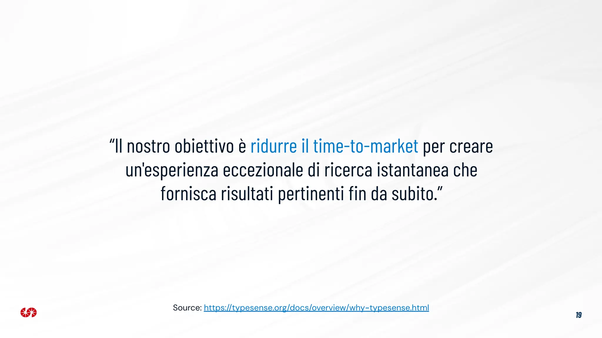 19
“Il nostro obiettivo è ridurre il time-to-market per creare
un'esperienza eccezionale di ricerca istantanea che
fornisca risultati pertinenti ﬁn da subito.”
Source: https://typesense.org/docs/overview/why-typesense.html
 