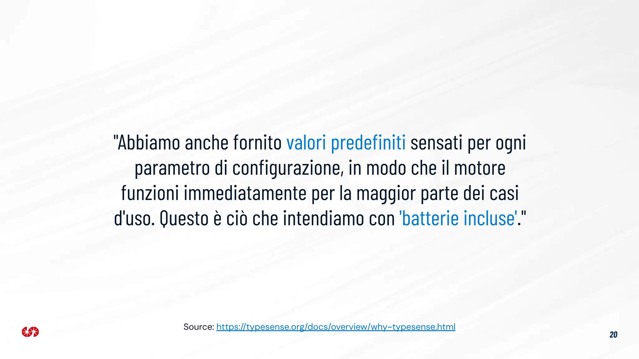 20
"Abbiamo anche fornito valori predeﬁniti sensati per ogni
parametro di conﬁgurazione, in modo che il motore
funzioni immediatamente per la maggior parte dei casi
d'uso. Questo è ciò che intendiamo con 'batterie incluse'."
Source: https://typesense.org/docs/overview/why-typesense.html
 