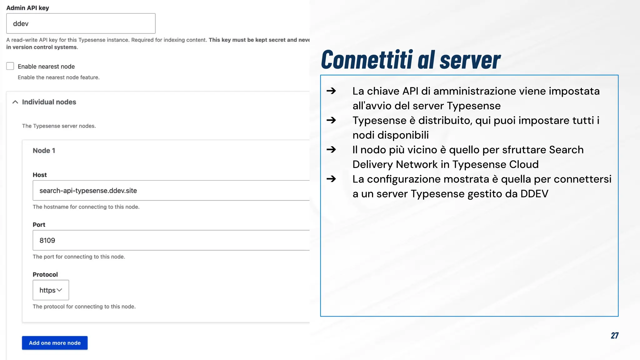 ➔ La chiave API di amministrazione viene impostata
all'avvio del server Typesense
➔ Typesense è distribuito, qui puoi impostare tutti i
nodi disponibili
➔ Il nodo più vicino è quello per sfruttare Search
Delivery Network in Typesense Cloud
➔ La conﬁgurazione mostrata è quella per connettersi
a un server Typesense gestito da DDEV
27
Connettiti al server
 