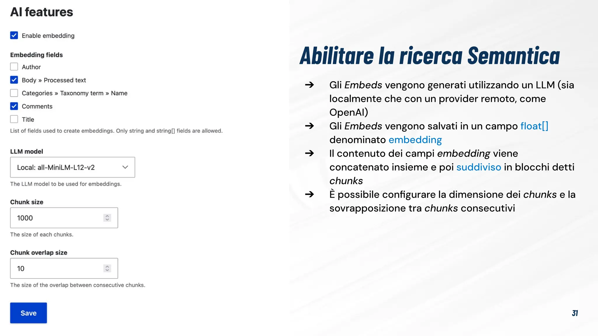 ➔ Gli Embeds vengono generati utilizzando un LLM (sia
localmente che con un provider remoto, come
OpenAI)
➔ Gli Embeds vengono salvati in un campo ﬂoat[]
denominato embedding
➔ Il contenuto dei campi embedding viene
concatenato insieme e poi suddiviso in blocchi detti
chunks
➔ È possibile conﬁgurare la dimensione dei chunks e la
sovrapposizione tra chunks consecutivi
Abilitare la ricerca Semantica
31
 