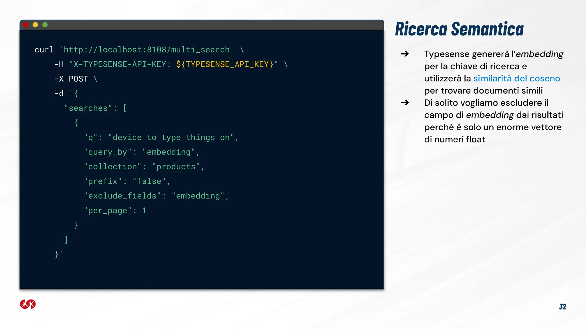 Ricerca Semantica
curl 'http://localhost:8108/multi_search' 
-H "X-TYPESENSE-API-KEY: ${TYPESENSE_API_KEY}" 
-X POST 
-d '{
"searches": [
{
"q": "device to type things on",
"query_by": "embedding",
"collection": "products",
"prefix": "false",
"exclude_fields": "embedding",
"per_page": 1
}
]
}'
32
➔ Typesense genererà l’embedding
per la chiave di ricerca e
utilizzerà la similarità del coseno
per trovare documenti simili
➔ Di solito vogliamo escludere il
campo di embedding dai risultati
perché è solo un enorme vettore
di numeri ﬂoat
 