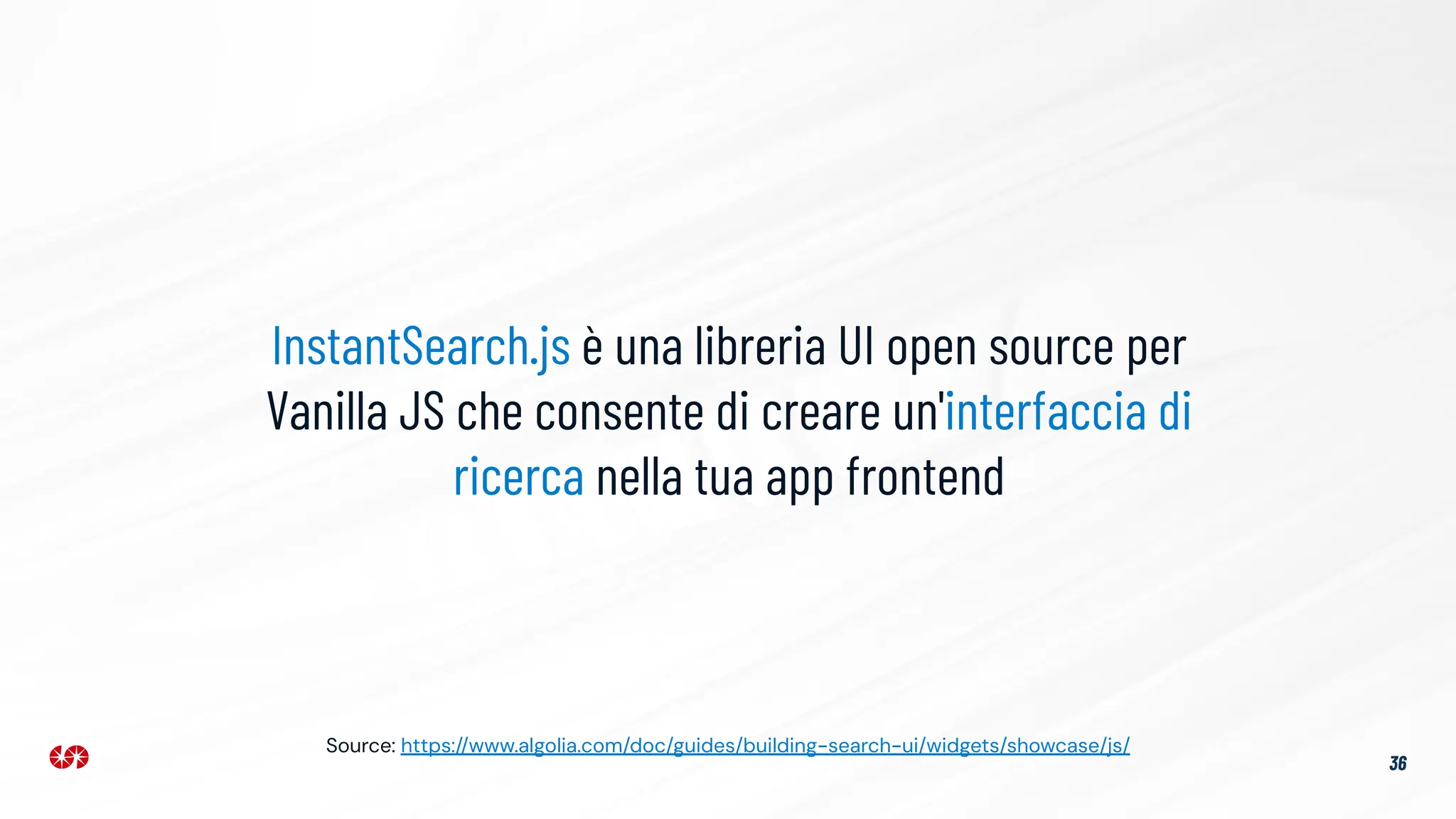 36
InstantSearch.js è una libreria UI open source per
Vanilla JS che consente di creare un'interfaccia di
ricerca nella tua app frontend
Source: https://www.algolia.com/doc/guides/building-search-ui/widgets/showcase/js/
 