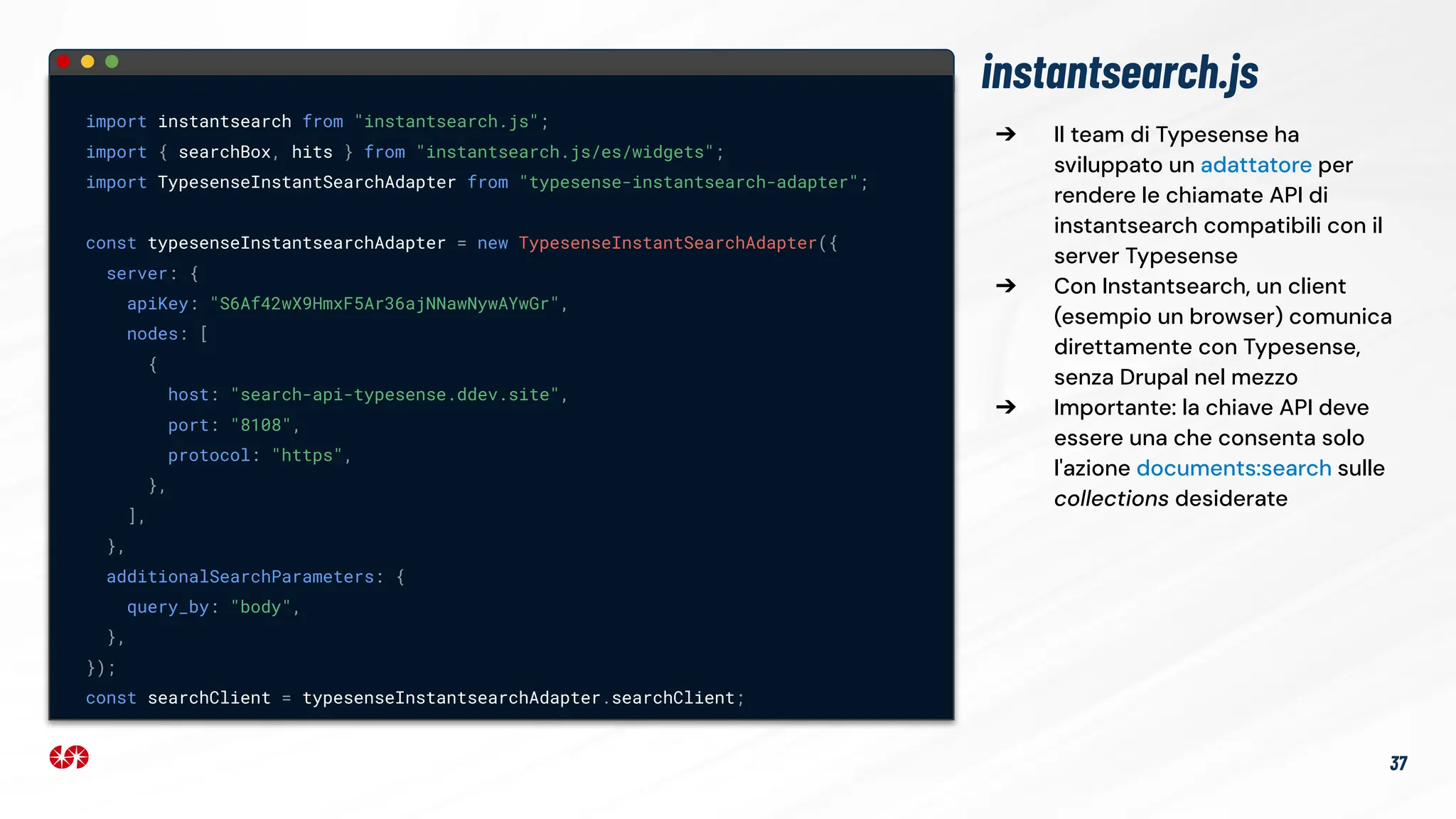 ➔ Il team di Typesense ha
sviluppato un adattatore per
rendere le chiamate API di
instantsearch compatibili con il
server Typesense
➔ Con Instantsearch, un client
(esempio un browser) comunica
direttamente con Typesense,
senza Drupal nel mezzo
➔ Importante: la chiave API deve
essere una che consenta solo
l'azione documents:search sulle
collections desiderate
instantsearch.js
import instantsearch from "instantsearch.js";
import { searchBox, hits } from "instantsearch.js/es/widgets";
import TypesenseInstantSearchAdapter from "typesense-instantsearch-adapter";
const typesenseInstantsearchAdapter = new TypesenseInstantSearchAdapter({
server: {
apiKey: "S6Af42wX9HmxF5Ar36ajNNawNywAYwGr",
nodes: [
{
host: "search-api-typesense.ddev.site",
port: "8108",
protocol: "https",
},
],
},
additionalSearchParameters: {
query_by: "body",
},
});
const searchClient = typesenseInstantsearchAdapter.searchClient;
37
 