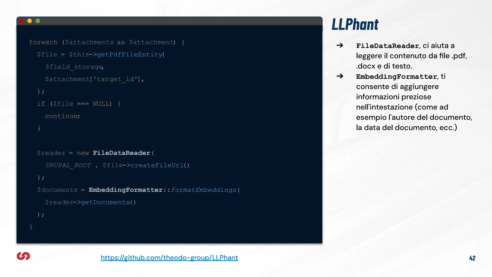 LLPhant
foreach ($attachments as $attachment) {
$file = $this->getPdfFileEntity
(
$field_storage
,
$attachment['target_id'],
);
if ($file === NULL) {
continue;
}
$reader = new FileDataReader(
DRUPAL_ROOT . $file->createFileUrl()
);
$documents = EmbeddingFormatter::formatEmbeddings(
$reader->getDocuments()
);
}
42
https://github.com/theodo-group/LLPhant
➔ FileDataReader, ci aiuta a
leggere il contenuto da ﬁle .pdf,
.docx e di testo.
➔ EmbeddingFormatter, ti
consente di aggiungere
informazioni preziose
nell'intestazione (come ad
esempio l'autore del documento,
la data del documento, ecc.)
 