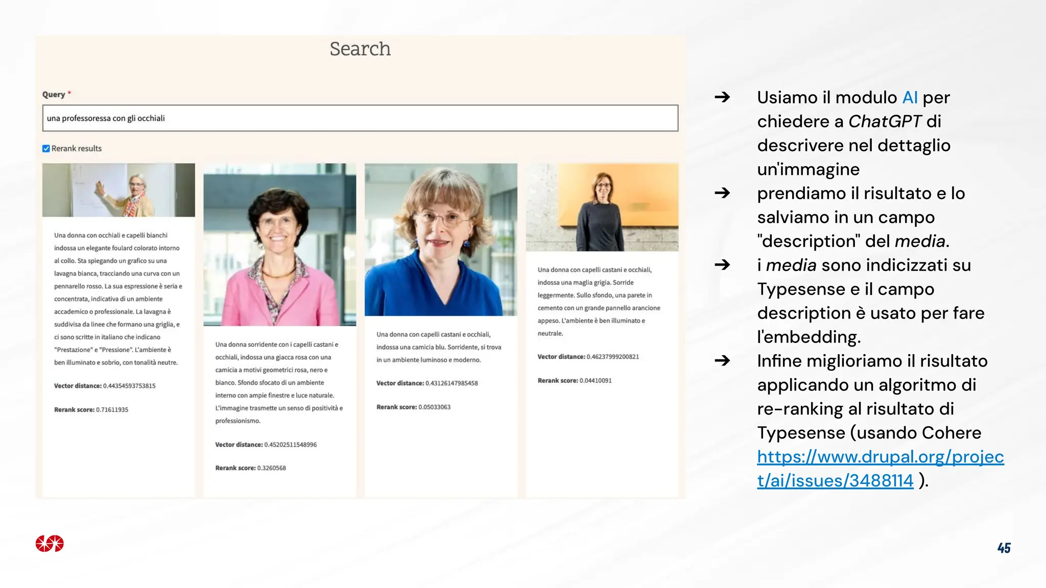 45
➔ Usiamo il modulo AI per
chiedere a ChatGPT di
descrivere nel dettaglio
un'immagine
➔ prendiamo il risultato e lo
salviamo in un campo
"description" del media.
➔ i media sono indicizzati su
Typesense e il campo
description è usato per fare
l'embedding.
➔ Inﬁne miglioriamo il risultato
applicando un algoritmo di
re-ranking al risultato di
Typesense (usando Cohere
https://www.drupal.org/projec
t/ai/issues/3488114 ).
 