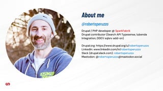 About me
Drupal / PHP developer @ SparkFabrik
Drupal contributor (Search API Typesense, Iubenda
Integration, DDEV sqlsrv add-on)
Drupal.org: https://www.drupal.org/u/robertoperuzzo
LinkedIn: www.linkedin.com/in/robertoperuzzo
Slack (drupal.slack.com): robertoperuzzo
Mastodon: @robertoperuzzo@mastodon.social
@robertoperuzzo
 
