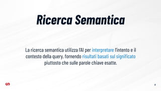 Ricerca Semantica
8
La ricerca semantica utilizza l'AI per interpretare l'intento e il
contesto della query, fornendo risultati basati sul signiﬁcato
piuttosto che sulle parole chiave esatte.
 