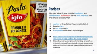 Recipes
17
➔ Applied to Drupal sites, they are not installed.
➔ Easy to share
➔ Do not lock sites in
➔ Composable from other Drupal recipes
➔ https://www.drupal.org/about/starshot/blog/drupal-
cms-base-recipe-update-for-initial-release
➔ https://www.drupal.org/docs/extending-drupal/con
tributed-modules/contributed-module-documenta
tion/distributions-and-recipes-initiative/recipes-c
ookbook
Recipes allow Drupal module installation and
configuration automation via the user interface and
the Drupal recipe runner
 