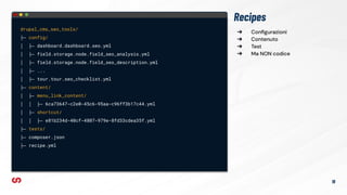 ➔ Conﬁgurazioni
➔ Contenuto
➔ Test
➔ Ma NON codice
Recipes
drupal_cms_seo_tools/
├─ config/
│ ├─ dashboard.dashboard.seo.yml
│ ├─ field.storage.node.field_seo_analysis.yml
│ ├─ field.storage.node.field_seo_description.yml
│ ├─ ...
│ ├─ tour.tour.seo_checklist.yml
├─ content/
│ ├─ menu_link_content/
│ │ ├─ 6ca73647-c2e0-45c6-95aa-c96ff3b17c44.yml
│ ├─ shortcut/
│ │ ├─ e81b234d-40cf-4807-979e-8fd33cdea35f.yml
├─ tests/
├─ composer.json
├─ recipe.yml
19
 