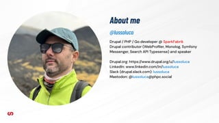 About me
Drupal / PHP / Go developer @ SparkFabrik
Drupal contributor (WebProﬁler, Monolog, Symfony
Messenger, Search API Typesense) and speaker
Drupal.org: https://www.drupal.org/u/lussoluca
LinkedIn: www.linkedin.com/in/lussoluca
Slack (drupal.slack.com): lussoluca
Mastodon: @lussoluca@phpc.social
@lussoluca
 