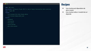 ➔ Una ricetta può dipendere da
altre ricette
➔ Una ricetta indica i moduli da cui
dipende
Recipes
name: SEO tools
description: Configures Drupal CMS for Search Engine Optimization best practices.
type: Drupal CMS
recipes:
- core/recipes/full_html_format_editor
- core/recipes/image_media_type
install:
- dashboard
- field_group
- focal_point
- layout_builder
- menu_link_content
- ...
20
 