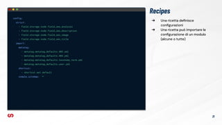 ➔ Una ricetta deﬁnisce
conﬁgurazioni
➔ Una ricetta può importare le
conﬁgurazione di un modulo
(alcune o tutte)
Recipes
config:
strict:
- field.storage.node.field_seo_analysis
- field.storage.node.field_seo_description
- field.storage.node.field_seo_image
- field.storage.node.field_seo_title
import:
metatag:
- metatag.metatag_defaults.403.yml
- metatag.metatag_defaults.404.yml
- metatag.metatag_defaults.taxonomy_term.yml
- metatag.metatag_defaults.user.yml
shortcut:
- shortcut.set.default
simple_sitemap: '*'
21
 