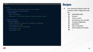 ➔ Una ricetta può deﬁnire azioni da
compiere sulle conﬁgurazioni del
sito
◆ addToAllBundles
◆ cloneAs
◆ entity_create
◆ permissions_per_bundle
◆ simpleConﬁgUpdate
◆ placeBlock
◆ add_moderation
◆ editor:addItemToToolbar
◆ …
Recipes
actions:
# Add SEO fields to all content types that are installed.
field.storage.node.field_seo_analysis:
addToAllBundles:
label: 'SEO analysis'
description: 'Pick the main keyword or phrase this page is about.'
...
system.performance:
simpleConfigUpdate:
# Ensure caching is on and set to 15 minutes for Lighthouse.
cache.page.max_age: 900
# Ensure CSS and JS are preprocessed.
css.preprocess: true
js.preprocess: true
22
 