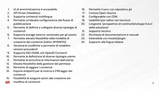 4
16. Permette il sync con repository git
17. Licenza Open-Source
18. Conﬁgurabile con CDN
19. Usabilità (per editor non tecnico)
20. Longevità (prospettive di continuità/sviluppi futuri
della soluzione)
21. Supporto tecnico
22. Ricchezza di documentazione e manuali
23. Estensibile con moduli/plugin
24. Supporto alla lingua italiana
1. UI di amministrazione è accessibile
2. API Driven (Headless)
3. Supporta contenuti multilingua
4. Permette un’elevata conﬁgurazione del ﬂusso di
pubblicazione
5. Permette di deﬁnire e collegare diverse tipologie di
contenuti
6. Supporta storage esterno versionato per gli assets
7. Permette elevata ﬂessibilità nella modalità di
creazione dei contenuti (editor WYSIWYG)
8. Versiona le modiﬁche e permette di ristabilire
versioni precedenti
9. Supporta SSO (SAML e/o OpenID Connect)
10. Permette la deﬁnizione di diverse tipologie utente
11. Permette di arricchire le informazioni dell’utente
12. Elevata ﬂessibilità della gestione dei permessi
13. Permette di taggare i contenuti
14. Espone endpoint per la ricerca e il ﬁltraggio dei
contenuti
15. Possibilità di eseguire azioni alla creazione e/o
modiﬁca di contenuti
 