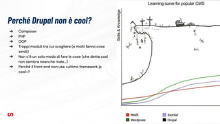 Perché Drupal non è cool?
9
➔ Composer
➔ PHP
➔ OOP
➔ Troppi moduli tra cui scegliere (e molti fanno cose
simili)
➔ Non c’è un solo modo di fare le cose (che detta così
non sembra neanche male…)
➔ Perché il front end non usa <ultimo framework js
cool>?
 