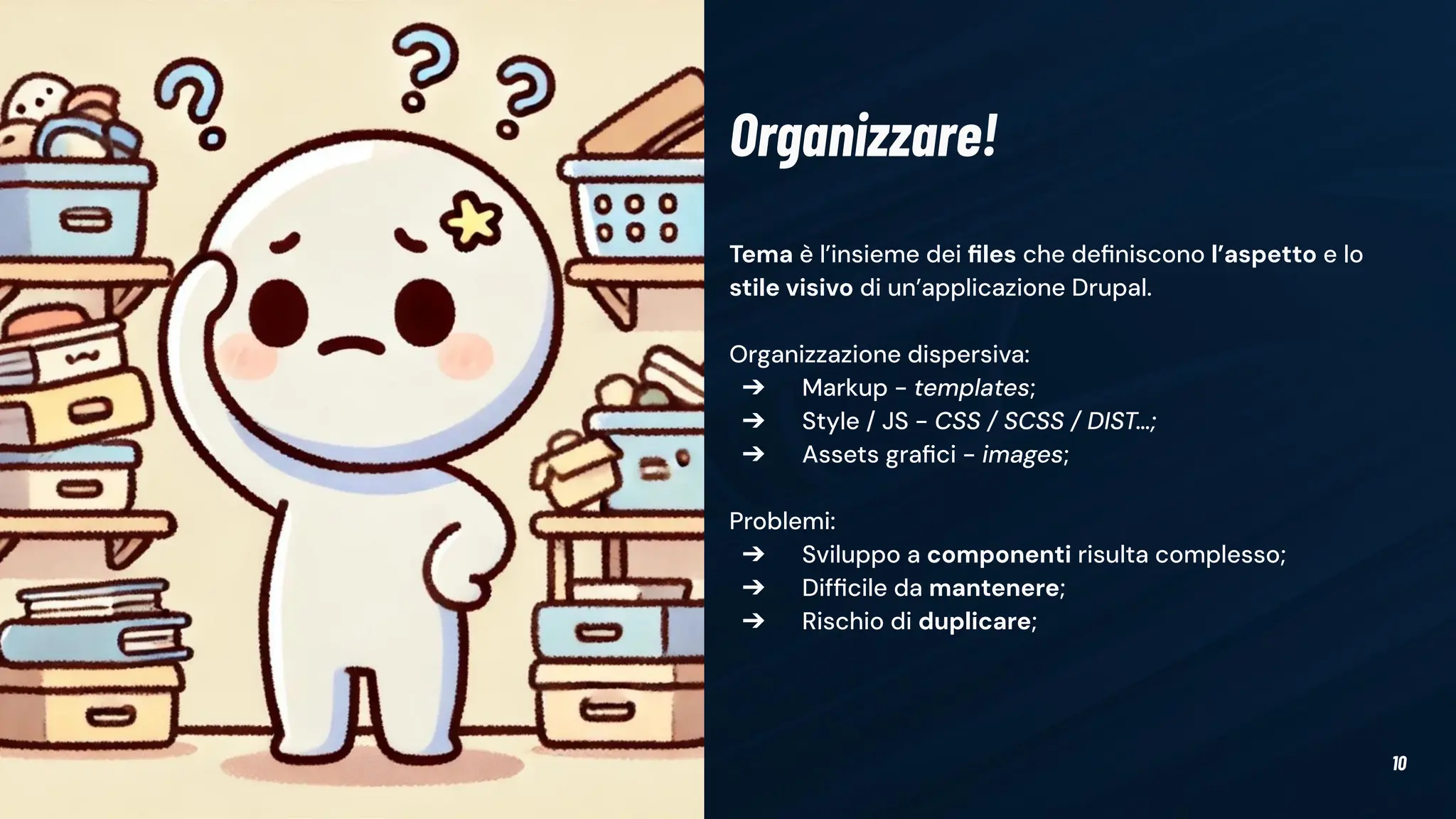 10
Tema è l’insieme dei ﬁles che deﬁniscono l’aspetto e lo
stile visivo di un’applicazione Drupal.
Organizzazione dispersiva:
➔ Markup - templates;
➔ Style / JS - CSS / SCSS / DIST…;
➔ Assets graﬁci - images;
Problemi:
➔ Sviluppo a componenti risulta complesso;
➔ Difﬁcile da mantenere;
➔ Rischio di duplicare;
Organizzare!
 