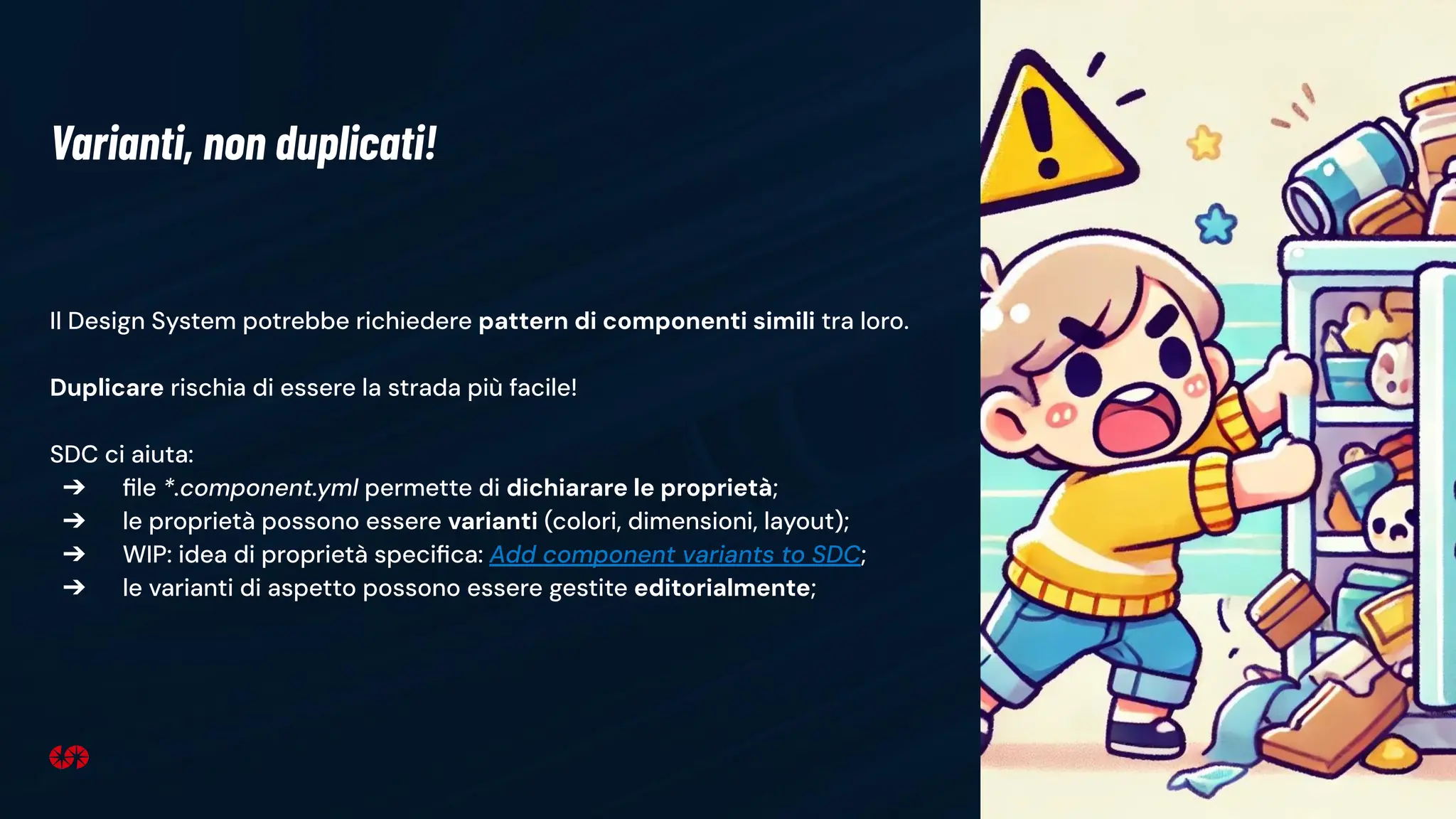 15
Il Design System potrebbe richiedere pattern di componenti simili tra loro.
Duplicare rischia di essere la strada più facile!
SDC ci aiuta:
➔ ﬁle *.component.yml permette di dichiarare le proprietà;
➔ le proprietà possono essere varianti (colori, dimensioni, layout);
➔ WIP: idea di proprietà speciﬁca: Add component variants to SDC;
➔ le varianti di aspetto possono essere gestite editorialmente;
Varianti, non duplicati!
 