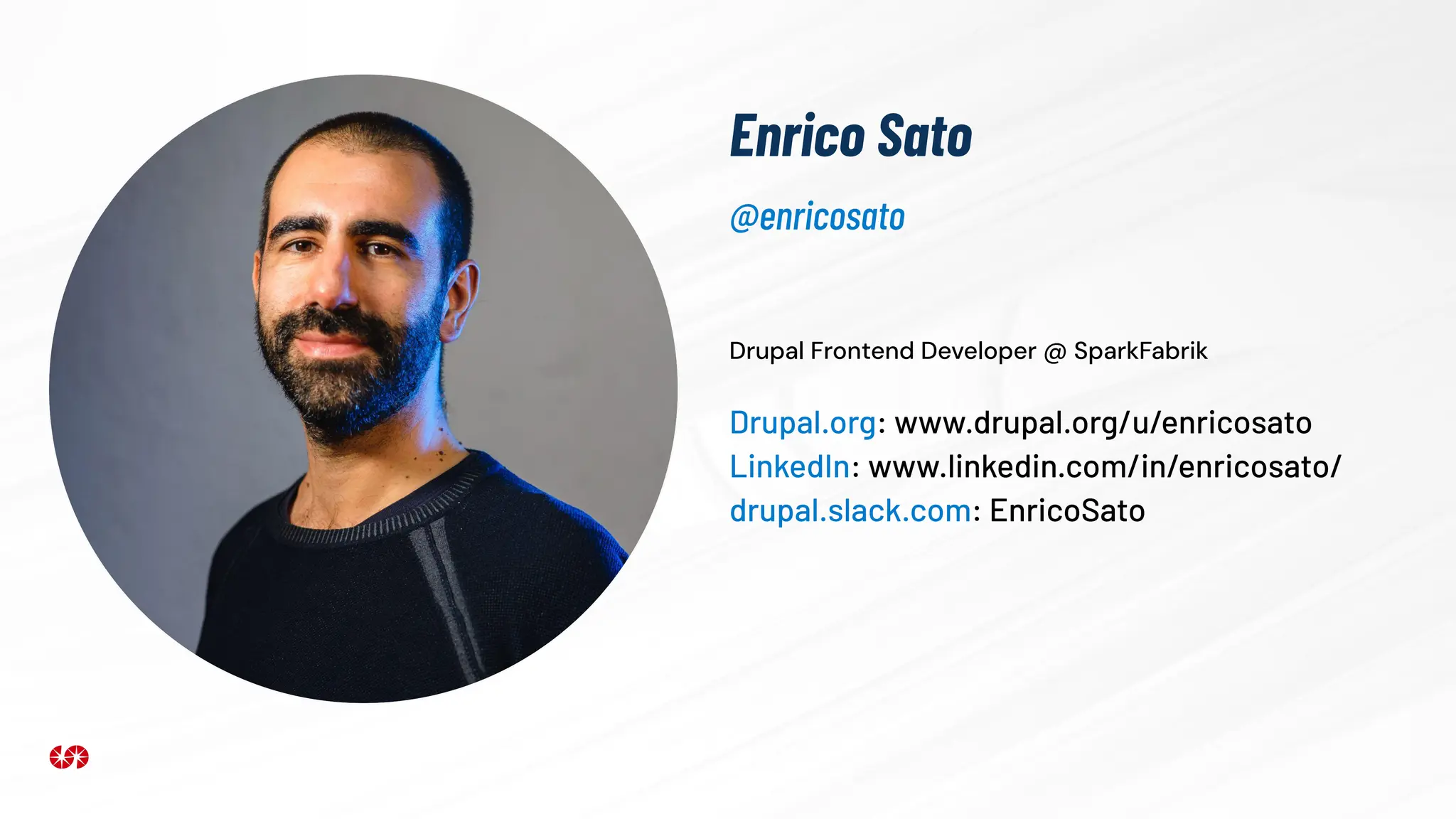 Enrico Sato
Drupal Frontend Developer @ SparkFabrik
Drupal.org: www.drupal.org/u/enricosato
LinkedIn: www.linkedin.com/in/enricosato/
drupal.slack.com: EnricoSato
@enricosato
 