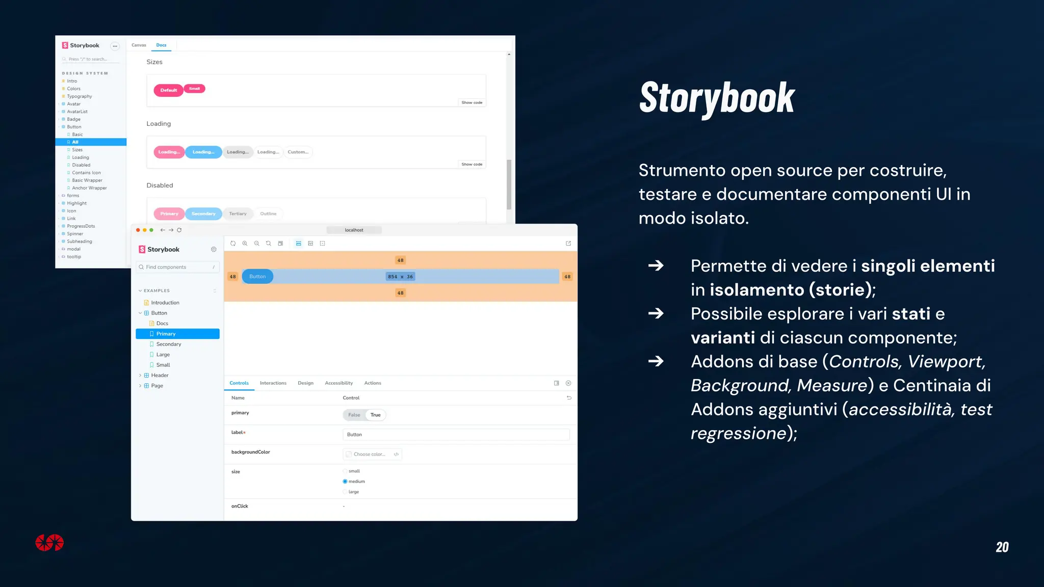 20
Strumento open source per costruire,
testare e documentare componenti UI in
modo isolato.
➔ Permette di vedere i singoli elementi
in isolamento (storie);
➔ Possibile esplorare i vari stati e
varianti di ciascun componente;
➔ Addons di base (Controls, Viewport,
Background, Measure) e Centinaia di
Addons aggiuntivi (accessibilità, test
regressione);
Storybook
 