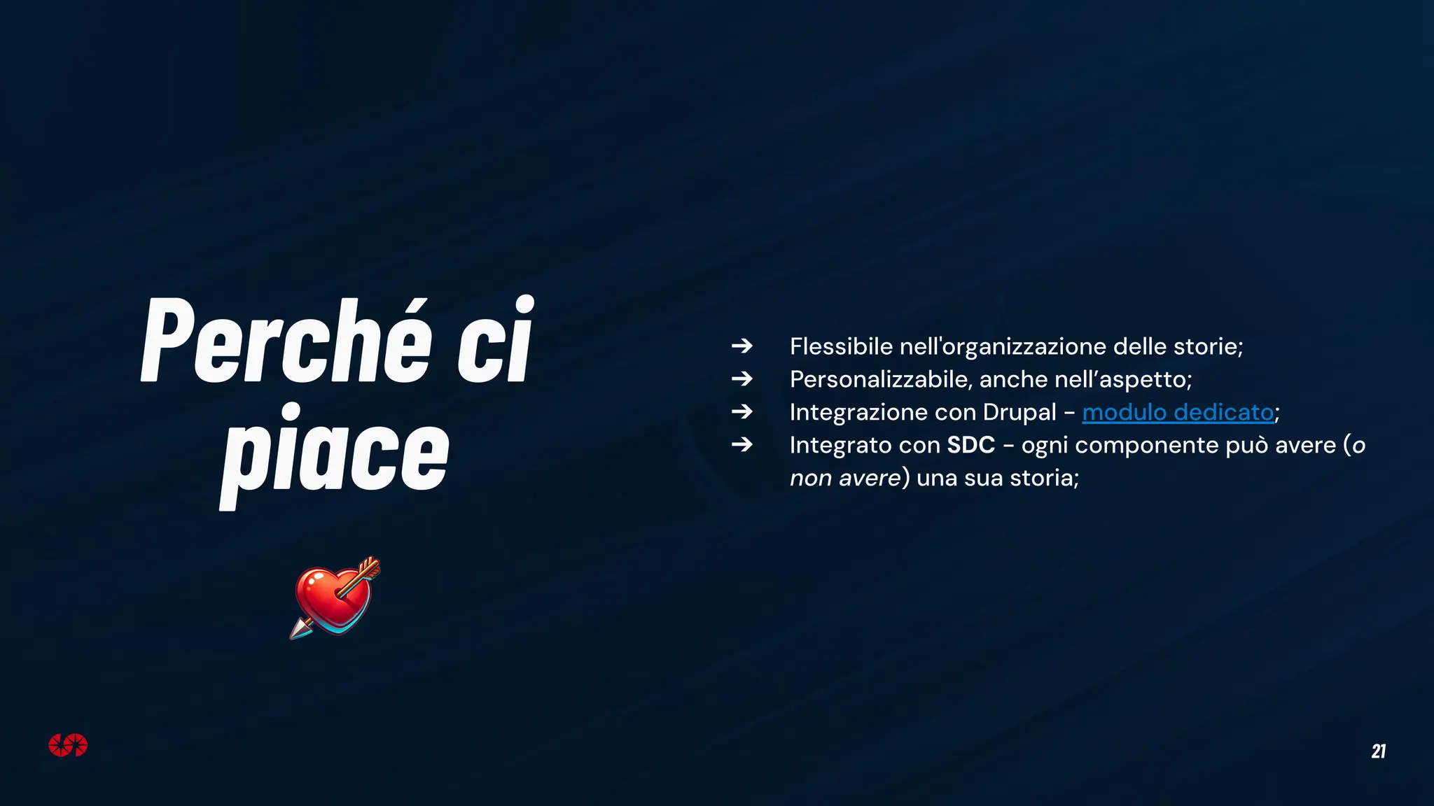 21
Perché ci
piace
➔ Flessibile nell'organizzazione delle storie;
➔ Personalizzabile, anche nell’aspetto;
➔ Integrazione con Drupal - modulo dedicato;
➔ Integrato con SDC - ogni componente può avere (o
non avere) una sua storia;
 