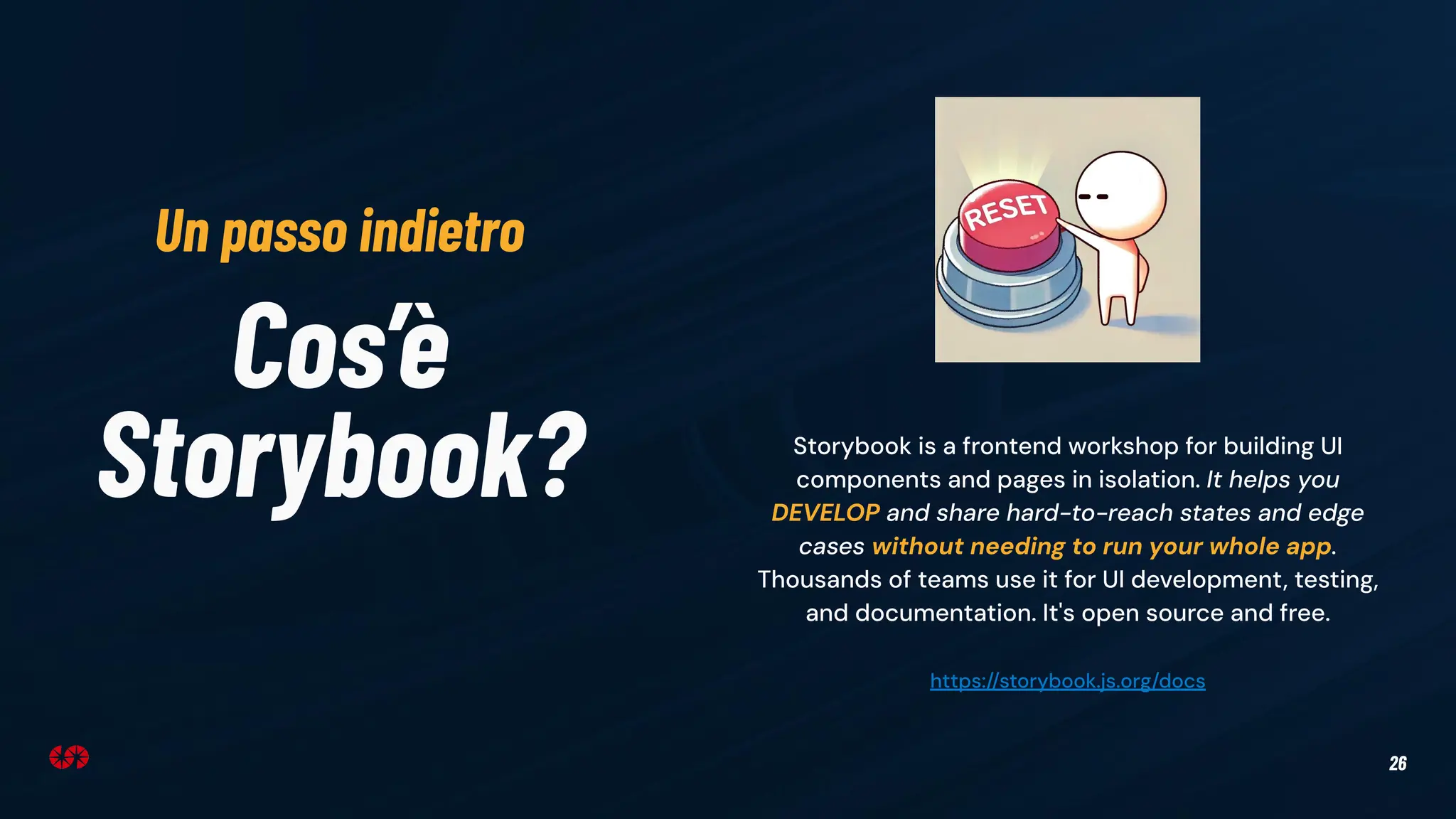 26
Cos’è
Storybook? Storybook is a frontend workshop for building UI
components and pages in isolation. It helps you
DEVELOP and share hard-to-reach states and edge
cases without needing to run your whole app.
Thousands of teams use it for UI development, testing,
and documentation. It's open source and free.
https://storybook.js.org/docs
Un passo indietro
 