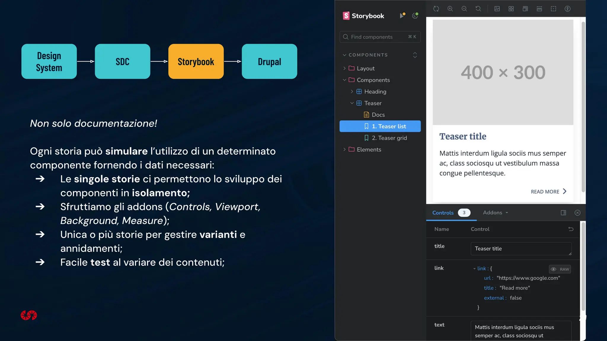 29
Non solo documentazione!
Ogni storia può simulare l’utilizzo di un determinato
componente fornendo i dati necessari:
➔ Le singole storie ci permettono lo sviluppo dei
componenti in isolamento;
➔ Sfruttiamo gli addons (Controls, Viewport,
Background, Measure);
➔ Unica o più storie per gestire varianti e
annidamenti;
➔ Facile test al variare dei contenuti;
Design
System
SDC Storybook Drupal
 