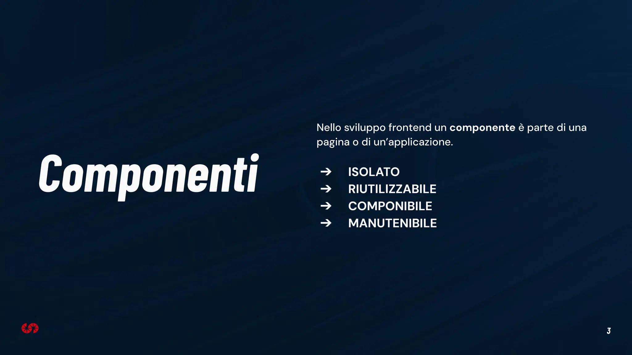 3
Componenti
Nello sviluppo frontend un componente è parte di una
pagina o di un’applicazione.
➔ ISOLATO
➔ RIUTILIZZABILE
➔ COMPONIBILE
➔ MANUTENIBILE
 