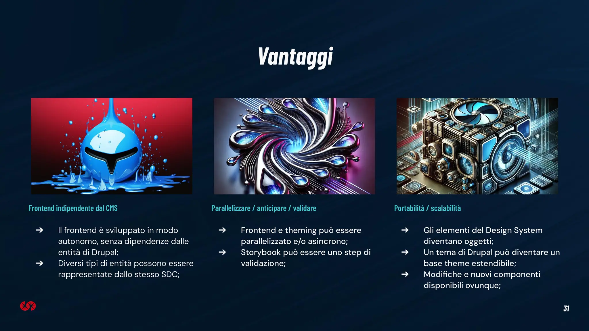 31
Vantaggi
Parallelizzare / anticipare / validare
➔ Frontend e theming può essere
parallelizzato e/o asincrono;
➔ Storybook può essere uno step di
validazione;
Portabilità / scalabilità
➔ Gli elementi del Design System
diventano oggetti;
➔ Un tema di Drupal può diventare un
base theme estendibile;
➔ Modiﬁche e nuovi componenti
disponibili ovunque;
Frontend indipendente dal CMS
➔ Il frontend è sviluppato in modo
autonomo, senza dipendenze dalle
entità di Drupal;
➔ Diversi tipi di entità possono essere
rappresentate dallo stesso SDC;
 