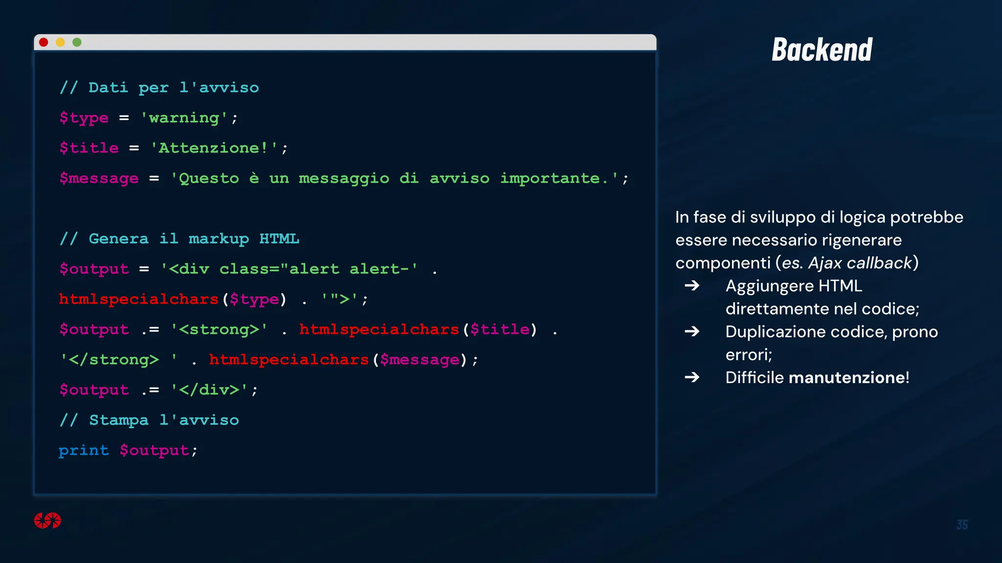 In fase di sviluppo di logica potrebbe
essere necessario rigenerare
componenti (es. Ajax callback)
➔ Aggiungere HTML
direttamente nel codice;
➔ Duplicazione codice, prono
errori;
➔ Difﬁcile manutenzione!
35
Backend
// Dati per l'avviso
$type = 'warning';
$title = 'Attenzione!';
$message = 'Questo è un messaggio di avviso importante.';
// Genera il markup HTML
$output = '<div class="alert alert-' .
htmlspecialchars($type) . '">';
$output .= '<strong>' . htmlspecialchars($title) .
'</strong> ' . htmlspecialchars($message);
$output .= '</div>';
// Stampa l'avviso
print $output;
 