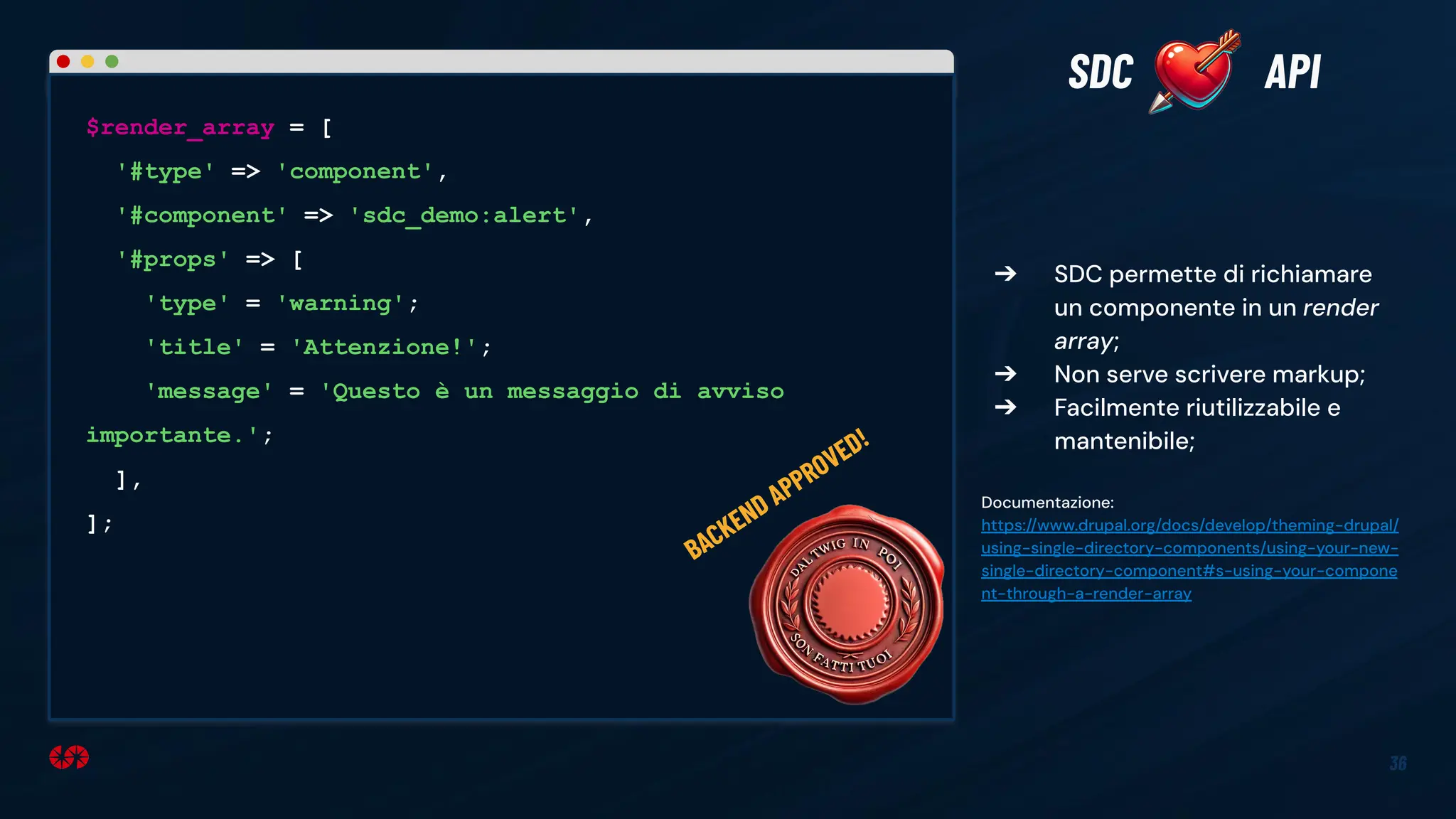 36
➔ SDC permette di richiamare
un componente in un render
array;
➔ Non serve scrivere markup;
➔ Facilmente riutilizzabile e
mantenibile;
Documentazione:
https://www.drupal.org/docs/develop/theming-drupal/
using-single-directory-components/using-your-new-
single-directory-component#s-using-your-compone
nt-through-a-render-array
SDC API
$render_array = [
'#type' => 'component',
'#component' => 'sdc_demo:alert',
'#props' => [
'type' = 'warning';
'title' = 'Attenzione!';
'message' = 'Questo è un messaggio di avviso
importante.';
],
];
BACKEND APPROVED!
 