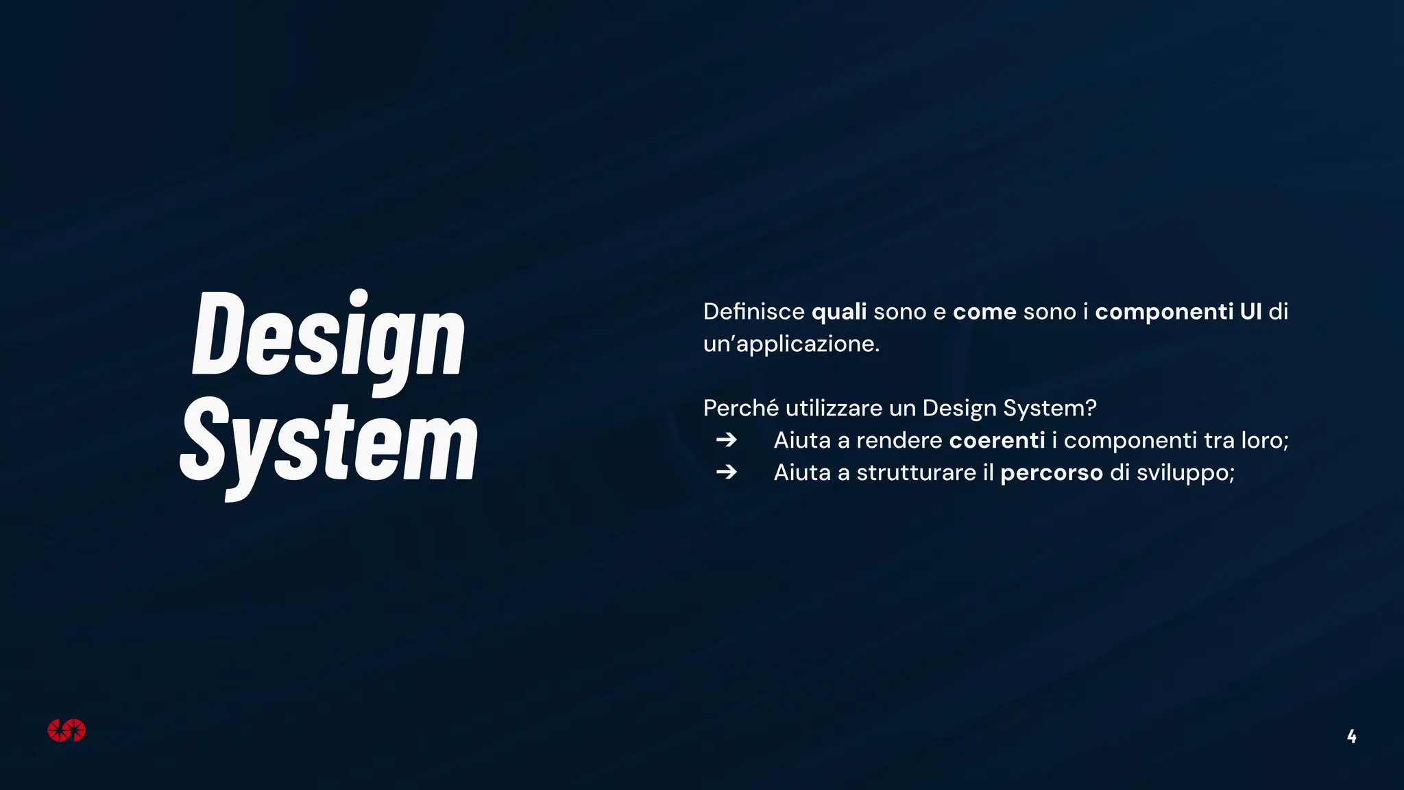 4
Design
System
Deﬁnisce quali sono e come sono i componenti UI di
un’applicazione.
Perché utilizzare un Design System?
➔ Aiuta a rendere coerenti i componenti tra loro;
➔ Aiuta a strutturare il percorso di sviluppo;
 