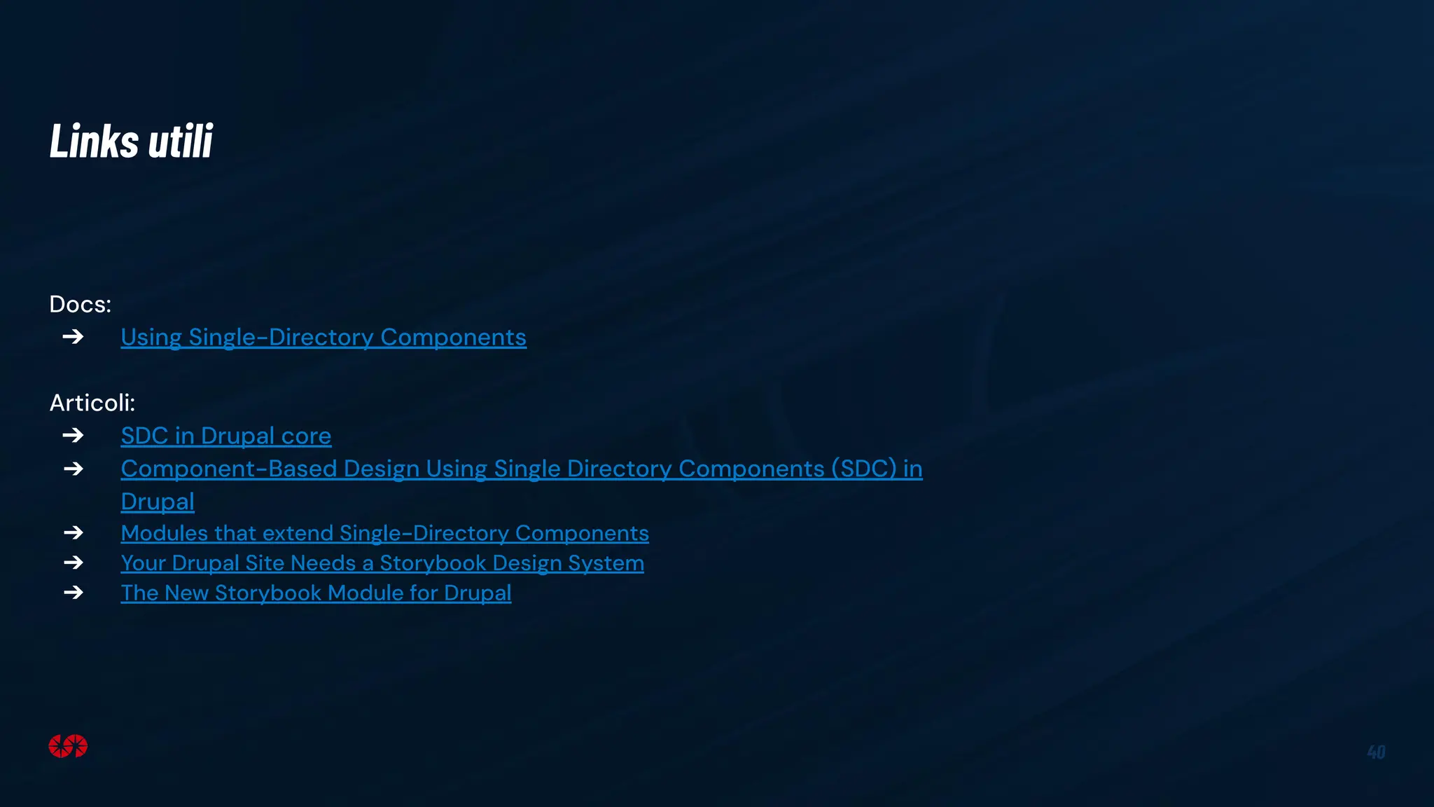40
Docs:
➔ Using Single-Directory Components
Articoli:
➔ SDC in Drupal core
➔ Component-Based Design Using Single Directory Components (SDC) in
Drupal
➔ Modules that extend Single-Directory Components
➔ Your Drupal Site Needs a Storybook Design System
➔ The New Storybook Module for Drupal
Links utili
 
