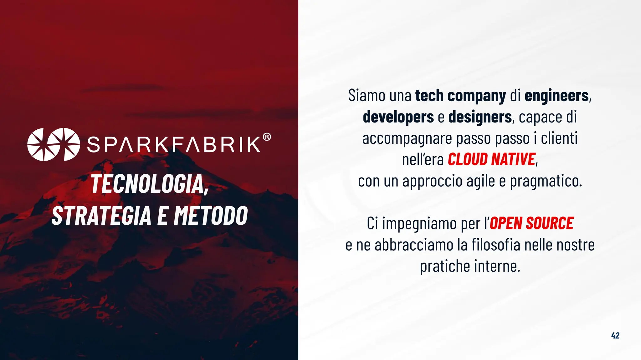 Siamo una tech company di engineers,
developers e designers, capace di
accompagnare passo passo i clienti
nell’era CLOUD NATIVE,
con un approccio agile e pragmatico.
Ci impegniamo per l’OPEN SOURCE
e ne abbracciamo la ﬁlosoﬁa nelle nostre
pratiche interne.
TECNOLOGIA,
STRATEGIA E METODO
42
 