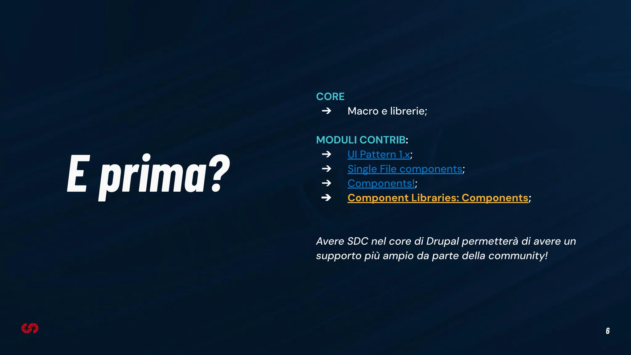 6
E prima?
CORE
➔ Macro e librerie;
MODULI CONTRIB:
➔ UI Pattern 1.x;
➔ Single File components;
➔ Components!;
➔ Component Libraries: Components;
Avere SDC nel core di Drupal permetterà di avere un
supporto più ampio da parte della community!
 