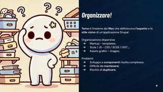 10
Tema è l’insieme dei ﬁles che deﬁniscono l’aspetto e lo
stile visivo di un’applicazione Drupal.
Organizzazione dispersiva:
➔ Markup - templates;
➔ Style / JS - CSS / SCSS / DIST…;
➔ Assets graﬁci - images;
Problemi:
➔ Sviluppo a componenti risulta complesso;
➔ Difﬁcile da mantenere;
➔ Rischio di duplicare;
Organizzare!
 