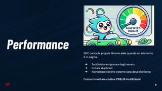 18
Performance SDC carica le proprie librerie solo quando un elemento
è in pagina.
➔ Suddivisione rigorosa degli assets;
➔ Evitare duplicati;
➔ Richiamare librerie esterne solo dove richiesto;
Possiamo evitare codice CSS/JS inutilizzato!
 