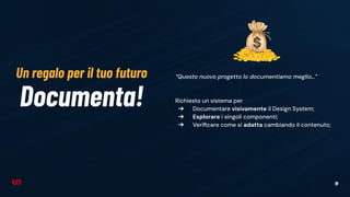 19
Documenta!
“Questo nuovo progetto lo documentiamo meglio…”
Richiesto un sistema per
➔ Documentare visivamente il Design System;
➔ Esplorare i singoli componenti;
➔ Veriﬁcare come si adatta cambiando il contenuto;
Un regalo per il tuo futuro
 