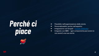 21
Perché ci
piace
➔ Flessibile nell'organizzazione delle storie;
➔ Personalizzabile, anche nell’aspetto;
➔ Integrazione con Drupal - modulo dedicato;
➔ Integrato con SDC - ogni componente può avere (o
non avere) una sua storia;
 