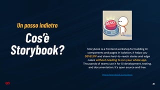 26
Cos’è
Storybook? Storybook is a frontend workshop for building UI
components and pages in isolation. It helps you
DEVELOP and share hard-to-reach states and edge
cases without needing to run your whole app.
Thousands of teams use it for UI development, testing,
and documentation. It's open source and free.
https://storybook.js.org/docs
Un passo indietro
 