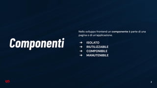 3
Componenti
Nello sviluppo frontend un componente è parte di una
pagina o di un’applicazione.
➔ ISOLATO
➔ RIUTILIZZABILE
➔ COMPONIBILE
➔ MANUTENIBILE
 