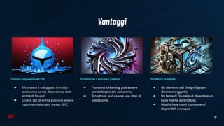 31
Vantaggi
Parallelizzare / anticipare / validare
➔ Frontend e theming può essere
parallelizzato e/o asincrono;
➔ Storybook può essere uno step di
validazione;
Portabilità / scalabilità
➔ Gli elementi del Design System
diventano oggetti;
➔ Un tema di Drupal può diventare un
base theme estendibile;
➔ Modiﬁche e nuovi componenti
disponibili ovunque;
Frontend indipendente dal CMS
➔ Il frontend è sviluppato in modo
autonomo, senza dipendenze dalle
entità di Drupal;
➔ Diversi tipi di entità possono essere
rappresentate dallo stesso SDC;
 