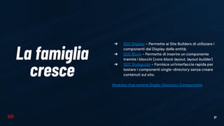 37
La famiglia
cresce
➔ SDC Display - Permette ai Site Builders di utilizzare i
componenti dal Display delle entità;
➔ SDC Block - Permette di inserire un componente
tramite i blocchi (core block layout, layout builder)
➔ SDC Styleguide - Fornisce un'interfaccia rapida per
testare i componenti single-directory senza creare
contenuti sul sito.
Modules that extend Single-Directory Components
 