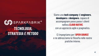 Siamo una tech company di engineers,
developers e designers, capace di
accompagnare passo passo i clienti
nell’era CLOUD NATIVE,
con un approccio agile e pragmatico.
Ci impegniamo per l’OPEN SOURCE
e ne abbracciamo la ﬁlosoﬁa nelle nostre
pratiche interne.
TECNOLOGIA,
STRATEGIA E METODO
42
 